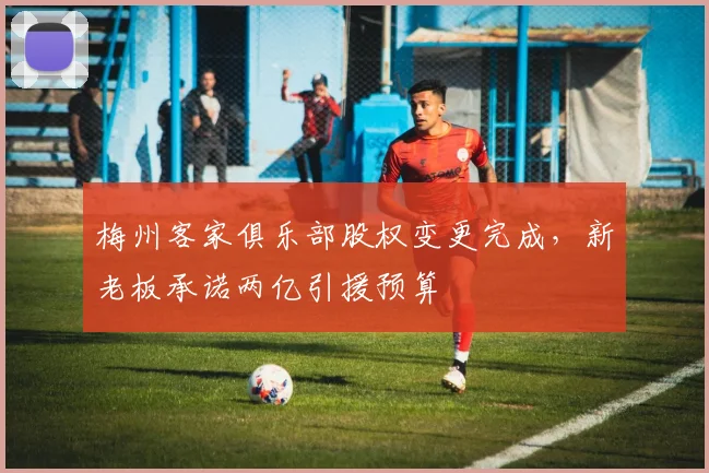 梅州客家俱乐部股权变更完成,新老板承诺两亿引援预算