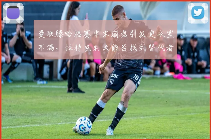 曼联滕哈格赛季末崩盘引发更衣室不满，拉特克利夫能否找到替代者？
