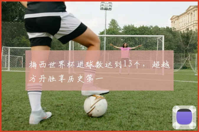 梅西世界杯进球数达到13个,超越方丹独享历史第一