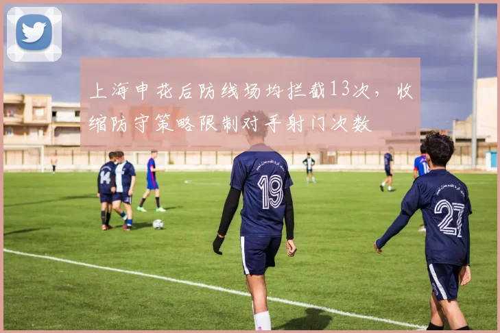 上海申花后防线场均拦截13次,收缩防守策略限制对手射门次数