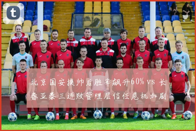北京国安换帅后胜率飙升60% vs 长春亚泰三连败管理层信任危机加剧