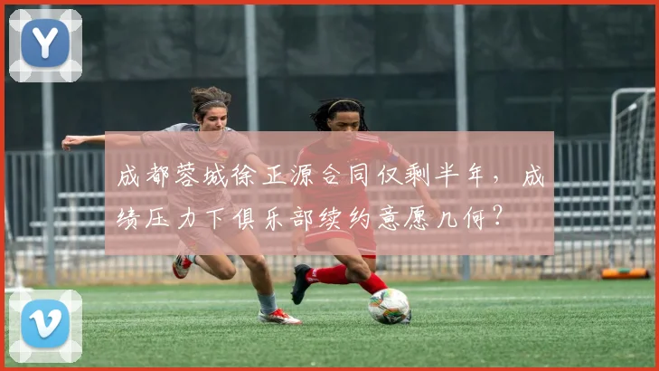 成都蓉城徐正源合同仅剩半年，成绩压力下俱乐部续约意愿几何？