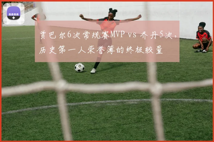贾巴尔6次常规赛MVP vs 乔丹5次,历史第一人荣誉簿的终极较量