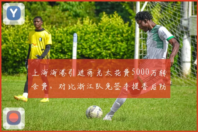 上海海港引进蒋光太花费5000万转会费，对比浙江队免签李提香后防线失球数反降20%