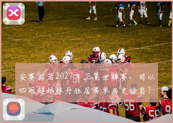 安赛龙若2027年卫冕世锦赛,将以四冠超越林丹独居男单历史榜首?
